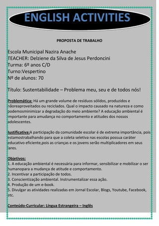 ENGLISH ACTIVITIES
PROPOSTA DE TRABALHO

Escola Municipal Nazira Anache
TEACHER: Delziene da Silva de Jesus Perdoncini
Turma: 6º anos C/D
Turno:Vespertino
Nº de alunos: 70
Título: Sustentabilidade – Problema meu, seu e de todos nós!
Problemática: Há um grande volume de resíduos sólidos, produzidos e
nãoreaproveitados ou reciclados. Qual o impacto causado na natureza e como
podemosminimizar a degradação do meio ambiente? A educação ambiental é
importante para amudança no comportamento e atitudes dos nossos
adolescentes.
Justificativa:A participação da comunidade escolar é de extrema importância, pois
estamostrabalhando para que a coleta seletiva nas escolas possua caráter
educativo eficiente,pois as crianças e os jovens serão multiplicadores em seus
lares.
Objetivos:
1. A educação ambiental é necessária para informar, sensibilizar e mobilizar o ser
humanopara a mudança de atitude e comportamento.
2. Incentivar a participação de todos.
3. Conscientização ambiental. Instrumentalizar essa ação.
4. Produção de um e-book.
5. Divulgar as atividades realizadas em Jornal Escolar, Blogs, Youtube, Facebook,
etc.
Conteúdo-Curricular: Língua Estrangeira – Inglês

 