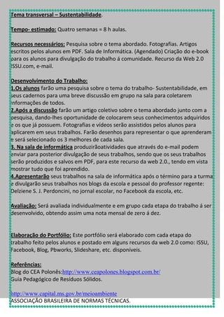 Tema transversal – Sustentabilidade.
Tempo- estimado: Quatro semanas = 8 h aulas.
Recursos necessários: Pesquisa sobre o tema abordado. Fotografias. Artigos
escritos pelos alunos em PDF. Sala de Informática. (Agendado) Criação do e-book
para os alunos para divulgação do trabalho á comunidade. Recurso da Web 2.0
ISSU.com, e-mail.
Desenvolvimento do Trabalho:
1.Os alunos farão uma pesquisa sobre o tema do trabalho- Sustentabilidade, em
seus cadernos para uma breve discussão em grupo na sala para coletarem
informações de todos.
2.Após a discussão farão um artigo coletivo sobre o tema abordado junto com a
pesquisa, dando-lhes oportunidade de colocarem seus conhecimentos adquiridos
e os que já possuem. Fotografias e vídeos serão assistidos pelos alunos para
aplicarem em seus trabalhos. Farão desenhos para representar o que aprenderam
e será selecionado os 3 melhores de cada sala.
3. Na sala de informática produzirãoatividades que através do e-mail podem
enviar para posterior divulgação de seus trabalhos, sendo que os seus trabalhos
serão produzidos e salvos em PDF, para este recurso da web 2.0., tendo em vista
mostrar tudo que foi aprendido.
4.Apresentarão seus trabalhos na sala de informática após o término para a turma
e divulgarão seus trabalhos nos blogs da escola e pessoal do professor regente:
Delziene S. J. Perdoncini, no jornal escolar, no Facebook da escola, etc.
Avaliação: Será avaliada individualmente e em grupo cada etapa do trabalho á ser
desenvolvido, obtendo assim uma nota mensal de zero á dez.

Elaboração do Portfólio: Este portfólio será elaborado com cada etapa do
trabalho feito pelos alunos e postado em alguns recursos da web 2.0 como: ISSU,
Facebook, Blog, Pbworks, Slideshare, etc. disponíveis.
Referências:
Blog do CEA Polonês:http://www.ceapolones.blogspot.com.br/
Guia Pedagógico de Resíduos Sólidos.
http://www.capital.ms.gov.br/meioambiente
ASSOCIAÇÃO BRASILEIRA DE NORMAS TÉCNICAS.

 