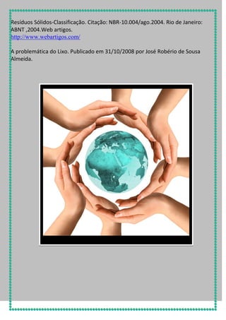 Resíduos Sólidos-Classificação. Citação: NBR-10.004/ago.2004. Rio de Janeiro:
ABNT ,2004.Web artigos.
http://www.webartigos.com/
A problemática do Lixo. Publicado em 31/10/2008 por José Robério de Sousa
Almeida.

 