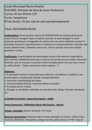 Escola Municipal Nazira Anache
TEACHER: Delziene da Silva de Jesus Perdoncini
Turma: 6º aos 9ºanos C/D
Turno: Vespertino
Nº de alunos: 35 por sala de aula aproximadamente
Título: REFLEXION MUSIC
Problemática: Há um grande volume de DOWNLOADS de músicas pelos quais
nossos alunos navegam. Qual o impacto causado na aprendizagem e como
podemos aperfeiçoar a integração da música com seu meio ambiente escolar? A
educação musical é importante para a mudança no comportamento e atitudes dos
nossos adolescentes. Sabendo o que ouvir, como e porque ouvir para depois
aprender a cantar.
Justificativa: A participação da comunidade escolar é de extrema importância,
pois estamos trabalhando para que a música nas escolas possua caráter educativo
eficiente, pois as crianças e os jovens serão multiplicadores em seus lares. Como
no velho ditado. “ Quem canta seus males espanta...!”.
Objetivos:
1. A educação musical é necessária para informar, sensibilizar e mobilizar o ser
humano para a mudança de atitude e comportamento.
2. Incentivar a participação de todos.
3. Conscientização Musical. Instrumentalizar essa ação.
4. Produção de um e-book.
5. Divulgar as atividades realizadas em Jornal Escolar, Blogs, Youtube, Facebook,
etc.
Conteúdo-Curricular: Língua Estrangeira – Inglês
Tema transversal – Reflexition Music.My Passion - Akcent
Tempo- estimado: Quatro semanas = 8 h aulas.
Recursos necessários: Pesquisa sobre o tema abordado na música. Vídeos Clips,
Youtube, Slideshare, Fotografias. Artigos escritos pelos alunos em PDF. Sala de

 