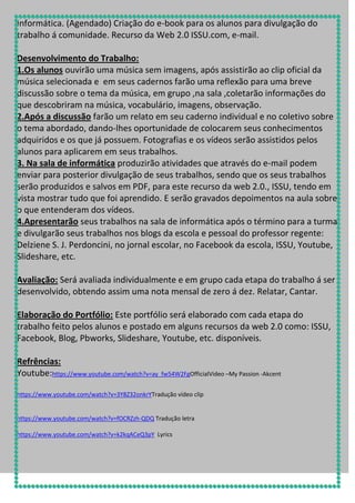Informática. (Agendado) Criação do e-book para os alunos para divulgação do
trabalho á comunidade. Recurso da Web 2.0 ISSU.com, e-mail.
Desenvolvimento do Trabalho:
1.Os alunos ouvirão uma música sem imagens, após assistirão ao clip oficial da
música selecionada e em seus cadernos farão uma reflexão para uma breve
discussão sobre o tema da música, em grupo ,na sala ,coletarão informações do
que descobriram na música, vocabulário, imagens, observação.
2.Após a discussão farão um relato em seu caderno individual e no coletivo sobre
o tema abordado, dando-lhes oportunidade de colocarem seus conhecimentos
adquiridos e os que já possuem. Fotografias e os vídeos serão assistidos pelos
alunos para aplicarem em seus trabalhos.
3. Na sala de informática produzirão atividades que através do e-mail podem
enviar para posterior divulgação de seus trabalhos, sendo que os seus trabalhos
serão produzidos e salvos em PDF, para este recurso da web 2.0., ISSU, tendo em
vista mostrar tudo que foi aprendido. E serão gravados depoimentos na aula sobre
o que entenderam dos vídeos.
4.Apresentarão seus trabalhos na sala de informática após o término para a turma
e divulgarão seus trabalhos nos blogs da escola e pessoal do professor regente:
Delziene S. J. Perdoncini, no jornal escolar, no Facebook da escola, ISSU, Youtube,
Slideshare, etc.
Avaliação: Será avaliada individualmente e em grupo cada etapa do trabalho á ser
desenvolvido, obtendo assim uma nota mensal de zero á dez. Relatar, Cantar.
Elaboração do Portfólio: Este portfólio será elaborado com cada etapa do
trabalho feito pelos alunos e postado em alguns recursos da web 2.0 como: ISSU,
Facebook, Blog, Pbworks, Slideshare, Youtube, etc. disponíveis.
Refrências:
Youtube:https://www.youtube.com/watch?v=ay_fw54W2FgOfficialVideo –My Passion -Akcent
https://www.youtube.com/watch?v=3Y8Z32onkrYTradução vídeo clip

https://www.youtube.com/watch?v=fOCRZzh-QDQ Tradução letra
https://www.youtube.com/watch?v=k2kqACeQ3pY Lyrics

 