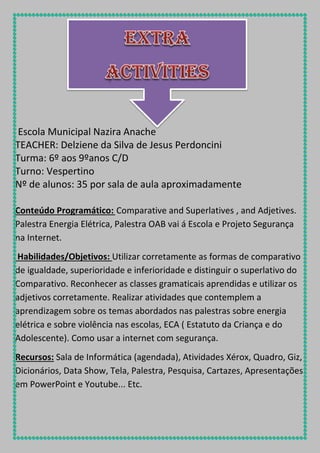 Escola Municipal Nazira Anache
TEACHER: Delziene da Silva de Jesus Perdoncini
Turma: 6º aos 9ºanos C/D
Turno: Vespertino
Nº de alunos: 35 por sala de aula aproximadamente
Conteúdo Programático: Comparative and Superlatives , and Adjetives.
Palestra Energia Elétrica, Palestra OAB vai á Escola e Projeto Segurança
na Internet.
Habilidades/Objetivos: Utilizar corretamente as formas de comparativo
de igualdade, superioridade e inferioridade e distinguir o superlativo do
Comparativo. Reconhecer as classes gramaticais aprendidas e utilizar os
adjetivos corretamente. Realizar atividades que contemplem a
aprendizagem sobre os temas abordados nas palestras sobre energia
elétrica e sobre violência nas escolas, ECA ( Estatuto da Criança e do
Adolescente). Como usar a internet com segurança.
Recursos: Sala de Informática (agendada), Atividades Xérox, Quadro, Giz,
Dicionários, Data Show, Tela, Palestra, Pesquisa, Cartazes, Apresentações
em PowerPoint e Youtube... Etc.

 