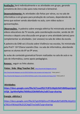 Avaliação: Será individualmente e as atividades em grupo, gerando
somatória de Zero á dez para nota mensal e bimestral.
Desenvolvimento: As atividades são feitas por xérox, ou na sala de
informática e em grupos para produção de cartazes, dependendo do
tema que estiver sendo abordado na aula, com vídeo-aulas e
apresentações.
Observações: A palestra sobre energia elétrica foi ministrada através de
vídeos educativos da TV escola, pela coordenação escolar, sendo de 20
minutos e depois uma discussão em grupo e uma atividade (xérox) para
complementar as atividades. (ver anexos) na sala de vídeo da escola.
A palestra da OAB vai á Escola sobre Violência nas escolas, foi ministrada
pela Prof.ª Drª Eliana Leandro Dias na sala de informática, abordando
apenas os alunos do 6º ao 9º anos.
As aulas de conteúdo gramatical foram realizadas na sala de aula e na
sala de informática, como apoio pedagógico.
Anexos: seguir os links abaixo.
Fotos: links Blog Teacher Del

http://teacherdel.blogspot.com.br/

http://teacherdel.blogspot.com.br/2013/10/fotos-dos-projetos-de-lingua.html Fotos parte 1
http://teacherdel.blogspot.com.br/2013/10/fotos-parte-2-dos-projetos-de-lingua.html Fotos parte 2

Atividades:
https://docs.google.com/file/d/1sueZfij17L9F2cWgGLNAYdMGxpsUpsU
zVQd_5grMmPgMo7MXRzLEO64Wfx4n/edit?usp=sharing
Energia elétrica 1
https://docs.google.com/file/d/1gUDIQ63cvcFFd8jwkdbFSd83f8cAEg42U
g7X61vVWztojVlkLEt2CIAgD7vn/edit?usp=sharing

 