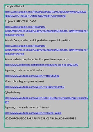 Energia elétrica 2
https://docs.google.com/file/d/1n2P9cXF3XmlO30MOxnWMhrx2k0GW_
Hp83OiwFlAFIY6L66-YLrZtxhPQzcJV/edit?usp=sharing
Projeto SUSTENTABILIDADE
https://docs.google.com/file/d/10yuEB1CMNP5rZXImVFaEgP7zqaVCVc3nSahxuNOJg3CdrC_QNNtwvalYpho/
edit?usp=sharing
Aula de Comparative and Superlatives – para informática
https://docs.google.com/file/d/10yuEB1CMNP5rZXImVFaEgP7zqaVCVc3nSahxuNOJg3CdrC_QNNtwvalYpho/
edit?usp=sharing
Aula-atividade complementar Comparative e superlative
http://www.slideshare.net/Delziene/segurana-na-net-20021200
Segurança na Internet – Slideshare
http://www.youtube.com/watch?v=ttsjlGh9h2g
Vídeo sobre Segurança na Internet
http://www.youtube.com/watch?v=etpDwmn3mhU
Cyberbullying
http://www.youtube.com/watch?NR=1&feature=endscreen&v=PxnlxKkS
bhY
Segurança na sala de aula com internet
http://www.youtube.com/watch?v=sL6IeB_WqSk
VÍDEO PRODUZIDO PARA FINALIZAR OS TRABALHOS-YOUTUBE

 