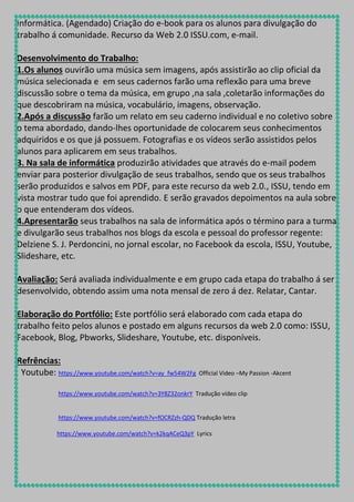 Informática. (Agendado) Criação do e-book para os alunos para divulgação do
trabalho á comunidade. Recurso da Web 2.0 ISSU.com, e-mail.
Desenvolvimento do Trabalho:
1.Os alunos ouvirão uma música sem imagens, após assistirão ao clip oficial da
música selecionada e em seus cadernos farão uma reflexão para uma breve
discussão sobre o tema da música, em grupo ,na sala ,coletarão informações do
que descobriram na música, vocabulário, imagens, observação.
2.Após a discussão farão um relato em seu caderno individual e no coletivo sobre
o tema abordado, dando-lhes oportunidade de colocarem seus conhecimentos
adquiridos e os que já possuem. Fotografias e os vídeos serão assistidos pelos
alunos para aplicarem em seus trabalhos.
3. Na sala de informática produzirão atividades que através do e-mail podem
enviar para posterior divulgação de seus trabalhos, sendo que os seus trabalhos
serão produzidos e salvos em PDF, para este recurso da web 2.0., ISSU, tendo em
vista mostrar tudo que foi aprendido. E serão gravados depoimentos na aula sobre
o que entenderam dos vídeos.
4.Apresentarão seus trabalhos na sala de informática após o término para a turma
e divulgarão seus trabalhos nos blogs da escola e pessoal do professor regente:
Delziene S. J. Perdoncini, no jornal escolar, no Facebook da escola, ISSU, Youtube,
Slideshare, etc.
Avaliação: Será avaliada individualmente e em grupo cada etapa do trabalho á ser
desenvolvido, obtendo assim uma nota mensal de zero á dez. Relatar, Cantar.
Elaboração do Portfólio: Este portfólio será elaborado com cada etapa do
trabalho feito pelos alunos e postado em alguns recursos da web 2.0 como: ISSU,
Facebook, Blog, Pbworks, Slideshare, Youtube, etc. disponíveis.
Refrências:
Youtube: https://www.youtube.com/watch?v=ay_fw54W2Fg

Official Video –My Passion -Akcent

https://www.youtube.com/watch?v=3Y8Z32onkrY Tradução vídeo clip

https://www.youtube.com/watch?v=fOCRZzh-QDQ Tradução letra
https://www.youtube.com/watch?v=k2kqACeQ3pY Lyrics

 