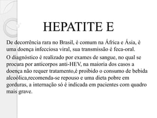 HEPATITE E
De decorrência rara no Brasil, é comum na África e Ásia, é
uma doença infecciosa viral, sua transmissão é feca-oral.
O diagnóstico é realizado por exames de sangue, no qual se
procura por anticorpos anti-HEV, na maioria dos casos a
doença não requer tratamento,é proibido o consumo de bebida
alcoólica,recomenda-se repouso e uma dieta pobre em
gorduras, a internação só é indicada em pacientes com quadro
mais grave.
 