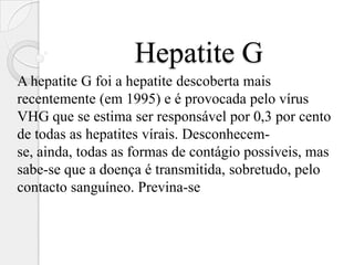 Hepatite G
A hepatite G foi a hepatite descoberta mais
recentemente (em 1995) e é provocada pelo vírus
VHG que se estima ser responsável por 0,3 por cento
de todas as hepatites vírais. Desconhecem-
se, ainda, todas as formas de contágio possíveis, mas
sabe-se que a doença é transmitida, sobretudo, pelo
contacto sanguíneo. Previna-se
 