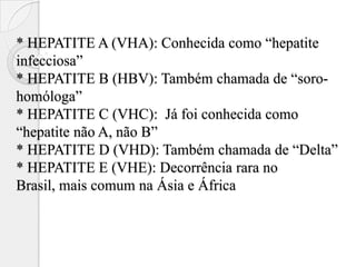 * HEPATITE A (VHA): Conhecida como “hepatite
infecciosa”
* HEPATITE B (HBV): Também chamada de “soro-
homóloga”
* HEPATITE C (VHC): Já foi conhecida como
“hepatite não A, não B”
* HEPATITE D (VHD): Também chamada de “Delta”
* HEPATITE E (VHE): Decorrência rara no
Brasil, mais comum na Ásia e África
 
