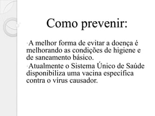 Como prevenir:
•A melhor  forma de evitar a doença é
melhorando as condições de higiene e
de saneamento básico.
•Atualmente o Sistema Único de Saúde
disponibiliza uma vacina específica
contra o vírus causador.
 