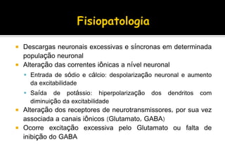  Descargas neuronais excessivas e síncronas em determinada
população neuronal
 Alteração das correntes iônicas a nível neuronal
 Entrada de sódio e cálcio: despolarização neuronal e aumento
da excitabilidade
 Saída de potássio: hiperpolarização dos dendritos com
diminuição da excitabilidade
 Alteração dos receptores de neurotransmissores, por sua vez
associada a canais iônicos (Glutamato, GABA)
 Ocorre excitação excessiva pelo Glutamato ou falta de
inibição do GABA
 