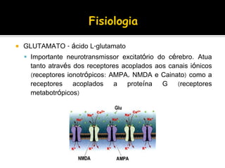  GLUTAMATO - ácido L-glutamato
 Importante neurotransmissor excitatório do cérebro. Atua
tanto através dos receptores acoplados aos canais iónicos
(receptores ionotrópicos: AMPA, NMDA e Cainato) como a
receptores acoplados a proteína G (receptores
metabotrópicos)
 