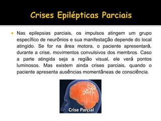 Nas epilepsias parciais, os impulsos atingem um grupo
específico de neurônios e sua manifestação depende do local
atingido. Se for na área motora, o paciente apresentará,
durante a crise, movimentos convulsivos dos membros. Caso
a parte atingida seja a região visual, ele verá pontos
luminosos. Mas existem ainda crises parciais, quando o
paciente apresenta ausências momentâneas de consciência.
 