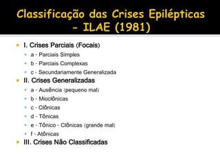  I. Crises Parciais (Focais)
 a - Parciais Simples
 b - Parciais Complexas
 c - Secundariamente Generalizada
 II. Crises Generalizadas
 a - Ausência (pequeno mal)
 b - Mioclônicas
 c - Clônicas
 d - Tônicas
 e - Tônico - Clônicas (grande mal)
 f - Atônicas
 III. Crises Não Classificadas
 