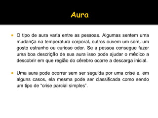  O tipo de aura varia entre as pessoas. Algumas sentem uma
mudança na temperatura corporal, outros ouvem um som, um
gosto estranho ou curioso odor. Se a pessoa consegue fazer
uma boa descrição de sua aura isso pode ajudar o médico a
descobrir em que região do cérebro ocorre a descarga inicial.
 Uma aura pode ocorrer sem ser seguida por uma crise e, em
alguns casos, ela mesma pode ser classificada como sendo
um tipo de “crise parcial simples”.
 