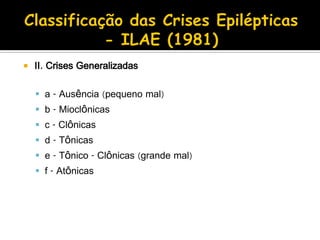  II. Crises Generalizadas
 a - Ausência (pequeno mal)
 b - Mioclônicas
 c - Clônicas
 d - Tônicas
 e - Tônico - Clônicas (grande mal)
 f - Atônicas
 