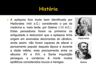  A epilepsia fora muito bem identificada por
Hipócrates (400 a.C.) considerado o pai da
medicina e, mais tarde, por Galeno (175 d.C.).
Estes pensadores foram os primeiros da
antiguidade a deduzirem que a epilepsia tinha
origem em anomalias decorrentes do cérebro,
ainda assim, não foram capazes de alterar o
pensamento popular daquela época e durante
a idade média, mais precisamente entre os
séculos XV e XVI, a Santa Inquisição
perseguiu e condenou à morte muitos
epiléticos considerados loucos e hereges.
Hipócrates
Galeno
 
