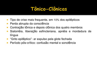  Tipo de crise mais frequente, em 10% dos epilépticos
 Perda abrupta da consciência
 Contração tônica e depois clônica dos quatro membros
 Sialorréia, liberação esfincteriana, apnéia e mordedura de
língua
 “Grito epiléptico”: ar expulso pela glote fechada
 Período pós-crítico: confusão mental e sonolência
 