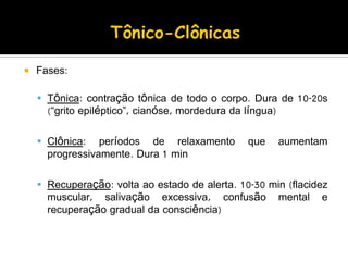  Fases:
 Tônica: contração tônica de todo o corpo. Dura de 10-20s
(“grito epiléptico”, cianóse, mordedura da língua)
 Clônica: períodos de relaxamento que aumentam
progressivamente. Dura 1 min
 Recuperação: volta ao estado de alerta. 10-30 min (flacidez
muscular, salivação excessiva, confusão mental e
recuperação gradual da consciência)
 