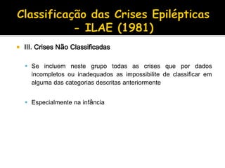  III. Crises Não Classificadas
 Se incluem neste grupo todas as crises que por dados
incompletos ou inadequados as impossibilite de classificar em
alguma das categorias descritas anteriormente
 Especialmente na infância
 