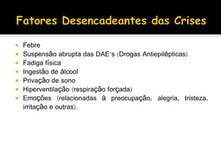  Febre
 Suspensão abrupta das DAE's (Drogas Antiepilépticas)
 Fadiga física
 Ingestão de álcool
 Privação de sono
 Hiperventilação (respiração forçada)
 Emoções (relacionadas à preocupação, alegria, tristeza,
irritação e outras).
 