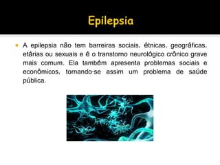  A epilepsia não tem barreiras sociais, étnicas, geográficas,
etárias ou sexuais e é o transtorno neurológico crônico grave
mais comum. Ela também apresenta problemas sociais e
econômicos, tornando-se assim um problema de saúde
pública.
 