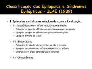  I. Epilepsias e síndromes relacionadas com a localização
 I.1. Idiopáticas (com início relacionado a idade)
▪ Epilepsia benigna da infância com paroxismos centro-temporais
▪ Epilepsia benigna da infância com paroxismos occipitais
▪ Epilepsia primária da leitura
 I.2. Sintomáticas
▪ Epilepsias do lobo temporal, frontal, parietal e occipital
▪ Epilepsia parcial contínua crônica progressiva da infância
▪ Síndrome com crises com fatores precipitantes
 I.3. Criptogênicas
 