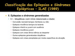  II. Epilepsias e síndromes generalizadas
 II.1. Idiopáticas (com início relacionado a idade)
▪ Convulsão neonatal benigna (familiares ou não)
▪ Epilepsia mioclônica benigna do lactente
▪ Epilepsia infantil ou juvenil com ausência
▪ Epilepsia mioclônica juvenil
▪ Epilepsia com crises tônico-clônica ao despertar
▪ Outras epilepsias generalizadas idiopáticas
▪ Epilepsia com crises precipitadas por modos específicos de ativação
 
