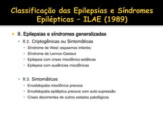  II. Epilepsias e síndromes generalizadas
 II.2. Criptogênicas ou Sintomáticas
▪ Síndrome de West (espasmos infantis)
▪ Síndrome de Lennox-Gastaut
▪ Epilepsia com crises mioclônico-astáticas
▪ Epilepsia com ausências mioclônicas
 II.3. Sintomáticas
▪ Encefalopatia mioclônica precoce
▪ Encefalopatia epiléptica precoce com auto-supressão
▪ Crises decorrentes de outros estados patológicos
 