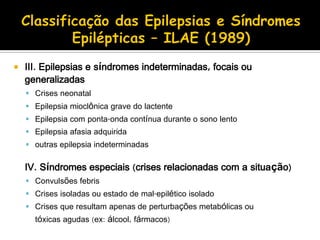  III. Epilepsias e síndromes indeterminadas, focais ou
generalizadas
 Crises neonatal
 Epilepsia mioclônica grave do lactente
 Epilepsia com ponta-onda contínua durante o sono lento
 Epilepsia afasia adquirida
 outras epilepsia indeterminadas
IV. Síndromes especiais (crises relacionadas com a situação)
 Convulsões febris
 Crises isoladas ou estado de mal-epilético isolado
 Crises que resultam apenas de perturbações metabólicas ou
tóxicas agudas (ex: álcool, fármacos)
 
