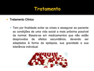  Tratamento Clínico
 Tem por finalidade evitar as crises e assegurar ao paciente
as condições de uma vida social a mais próxima possível
da normal. Baseia-se em medicamentos que não estão
desprovidos de efeitos secundários, devendo ser
adaptados à forma da epilepsia, sua gravidade e sua
tolerância individual.
 