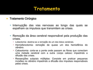  Tratamento Cirúrgico
 Interrupção das vias nervosas ao longo das quais se
espalham os impulsos que transmitem as crises.
 Remoção da área cerebral responsável pela produção das
crises.
▪ Lobectomia: destina-se a remoção de um dos lobos cerebrais.
▪ Hemisferoctomia: remoção de quase um dos hemisférios do
cérebro.
▪ Calosotomia: corta-se a ponte onde passam as fibras que conectam
uma metade cerebral com a outra (corpo caloso) impedindo a
difusão das crises.
▪ Ressecções subpiais múltiplas: Consiste em praticar pequenas
incisões no cérebro impedindo a difusão dos impulsos responsáveis
pelas crises.
 