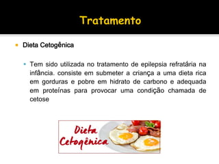  Dieta Cetogênica
 Tem sido utilizada no tratamento de epilepsia refratária na
infância. consiste em submeter a criança a uma dieta rica
em gorduras e pobre em hidrato de carbono e adequada
em proteínas para provocar uma condição chamada de
cetose
 