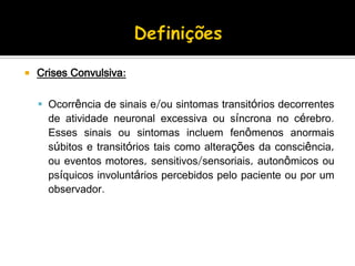  Crises Convulsiva:
 Ocorrência de sinais e/ou sintomas transitórios decorrentes
de atividade neuronal excessiva ou síncrona no cérebro.
Esses sinais ou sintomas incluem fenômenos anormais
súbitos e transitórios tais como alterações da consciência,
ou eventos motores, sensitivos/sensoriais, autonômicos ou
psíquicos involuntários percebidos pelo paciente ou por um
observador.
 
