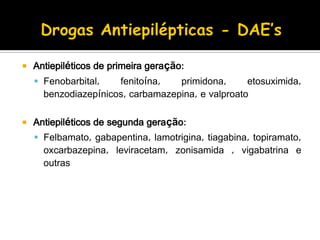  Antiepiléticos de primeira geração:
 Fenobarbital, fenitoína, primidona, etosuximida,
benzodiazepínicos, carbamazepina, e valproato
 Antiepiléticos de segunda geração:
 Felbamato, gabapentina, lamotrigina, tiagabina, topiramato,
oxcarbazepina, leviracetam, zonisamida , vigabatrina e
outras
 