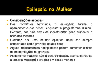  Considerações especiais:
 Dos hormônios femininos, o estrogênio facilita o
aparecimento das crises, enquanto a progesterona diminui.
Portanto, nos dias antes da menstruação pode aumentar o
risco das mesmas
 Gravidez em uma mulher epilética deve ser sempre
considerado como gravidez de alto risco
 Alguns medicamentos antiepiléticos podem aumentar o risco
de malformações na gravidez
 Aleitamento materno não é contra-indicado, aconselhando-se
a tomar a medicação dividida em doses menores
 
