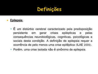  Epilepsia:
 É um distúrbio cerebral caracterizado pela predisposição
persistente em gerar crises epilépticas e pelas
consequências neurobiológicas, cognitivas, psicológicas e
sociais desta condição. A definição de epilepsia requer a
ocorrência de pelo menos uma crise epiléptica (ILAE 2005).
 Porém, uma crise isolada não é sinônimo de epilepsia.
 