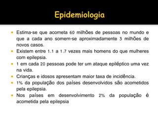  Estima-se que acometa 60 milhões de pessoas no mundo e
que a cada ano somem-se aproximadamente 3 milhões de
novos casos.
 Existem entre 1.1 a 1.7 vezes mais homens do que mulheres
com epilepsia.
 1 em cada 20 pessoas pode ter um ataque epiléptico uma vez
na vida.
 Crianças e idosos apresentam maior taxa de incidência.
 1% da população dos países desenvolvidos são acometidos
pela epilepsia.
 Nos países em desenvolvimento 2% da população é
acometida pela epilepsia
 