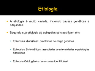  A etiologia é muito variada, incluindo causas genéticas e
adquiridas
 Segundo sua etiologia as epilepsias se classificam em:
 Epilepsias Idiopáticas: problemas de carga genética
 Epilepsias Sintomáticas: associadas a enfermidades e patologias
adquiridas
 Epilepsia Criptogênica: sem causa identificável
 