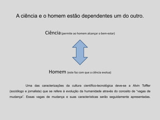 A ciência e o homem estão dependentes um do outro.
Ciência(permite ao homem alcançar o bem-estar)
Homem (este faz com que a ciência evolua)
Uma das caracterizações da cultura científico-tecnológica deve-se a Alvin Toffler
(sociólogo e jornalista) que se refere à evolução da humanidade através do conceito de “vagas de
mudança”. Essas vagas de mudança e suas características serão seguidamente apresentadas.
 