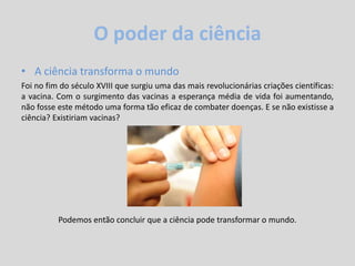O poder da ciência
• A ciência transforma o mundo
Foi no fim do século XVIII que surgiu uma das mais revolucionárias criações científicas:
a vacina. Com o surgimento das vacinas a esperança média de vida foi aumentando,
não fosse este método uma forma tão eficaz de combater doenças. E se não existisse a
ciência? Existiriam vacinas?
Podemos então concluir que a ciência pode transformar o mundo.
 