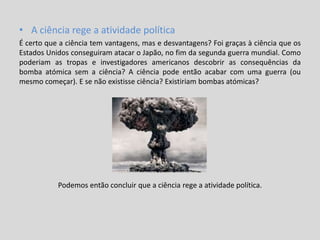 • A ciência rege a atividade política
É certo que a ciência tem vantagens, mas e desvantagens? Foi graças à ciência que os
Estados Unidos conseguiram atacar o Japão, no fim da segunda guerra mundial. Como
poderiam as tropas e investigadores americanos descobrir as consequências da
bomba atómica sem a ciência? A ciência pode então acabar com uma guerra (ou
mesmo começar). E se não existisse ciência? Existiriam bombas atómicas?
Podemos então concluir que a ciência rege a atividade política.
 
