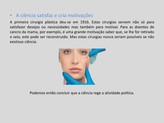 • A ciência satisfaz e cria motivações
A primeira cirurgia plástica deu-se em 1916. Estas cirurgias servem não só para
satisfazer desejos ou necessidades mas também para motivar. Para as doentes de
cancro da mama, por exemplo, é uma grande motivação saber que, se lhe for retirado
o seio, este pode ser reconstruido. Mas estas cirurgias nunca seriam possíveis se não
existisse ciência.
Podemos então concluir que a ciência rege a atividade política.
 