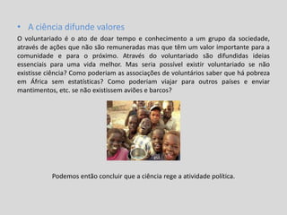 • A ciência difunde valores
O voluntariado é o ato de doar tempo e conhecimento a um grupo da sociedade,
através de ações que não são remuneradas mas que têm um valor importante para a
comunidade e para o próximo. Através do voluntariado são difundidas ideias
essenciais para uma vida melhor. Mas seria possível existir voluntariado se não
existisse ciência? Como poderiam as associações de voluntários saber que há pobreza
em África sem estatísticas? Como poderiam viajar para outros países e enviar
mantimentos, etc. se não existissem aviões e barcos?
Podemos então concluir que a ciência rege a atividade política.
 