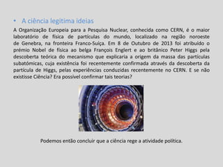 • A ciência legitima ideias
A Organização Europeia para a Pesquisa Nuclear, conhecida como CERN, é o maior
laboratório de física de partículas do mundo, localizado na região noroeste
de Genebra, na fronteira Franco-Suíça. Em 8 de Outubro de 2013 foi atribuído o
prémio Nobel de física ao belga François Englert e ao britânico Peter Higgs pela
descoberta teórica do mecanismo que explicaria a origem da massa das partículas
subatómicas, cuja existência foi recentemente confirmada através da descoberta da
partícula de Higgs, pelas experiências conduzidas recentemente no CERN. E se não
existisse Ciência? Era possível confirmar tais teorias?
Podemos então concluir que a ciência rege a atividade política.
 