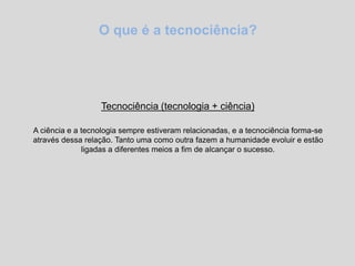 O que é a tecnociência?
Tecnociência (tecnologia + ciência)
A ciência e a tecnologia sempre estiveram relacionadas, e a tecnociência forma-se
através dessa relação. Tanto uma como outra fazem a humanidade evoluir e estão
ligadas a diferentes meios a fim de alcançar o sucesso.
 