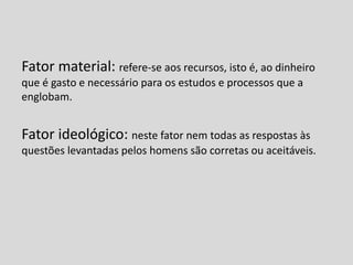 Fator material: refere-se aos recursos, isto é, ao dinheiro
que é gasto e necessário para os estudos e processos que a
englobam.
Fator ideológico: neste fator nem todas as respostas às
questões levantadas pelos homens são corretas ou aceitáveis.
 