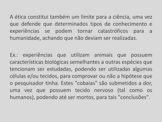 A ética constitui também um limite para a ciência, uma vez
que defende que determinados tipos de conhecimento e
experiências se podem tornar catastróficos para a
humanidade, achando que não deviam ser realizadas.
Ex.: experiências que utilizam animais que possuem
características biológicas semelhantes a outras espécies que
tencionam ser estudadas, podendo ser utilizadas algumas
células e/ou tecidos, para comprovar ou não a hipótese que
o pesquisador tinha. Estes "cobaias" são submetidos a dor,
uma vez que possuem tecido nervoso (tal como os
humanos), podendo até ser mortos, para tais "conclusões".
 