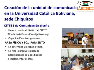 Hemos creado el diseño del CITTES: Nombre-visión-misión-objetivos-logo Capacitación a tres personas. ÁREA FÍSICA Y EQUIPAMIENTO Se determinó un espacio físico. Se hizo la propuesta para la adquisición de equipos básicos e implementar el área. Creación de la unidad de comunicación, en la Universidad Católica Boliviana, sede Chiquitos CITTES de Comunicación-diseño