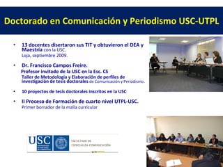 Doctorado en Comunicación y Periodismo USC-UTPL 13 docentes disertaron sus TIT y obtuvieron el DEA y Maestría con la USC. Loja, septiembre 2009. Dr. Francisco Campos Freire. Profesor invitado de la USC en la Esc. CS Taller de Metodología y Elaboración de perfiles de investigación de tesis doctorales de Comunicación y Periodismo. 10 proyectos de tesis doctorales inscritos en la USC II Proceso de Formación de cuarto nivel UTPL-USC. Primer borrador de la malla curricular
