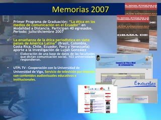 Memorias 2007 Primer Programa de Graduación: “La ética en los medios de comunicación en el Ecuador” en Modalidad a Distancia. Participan 40 egresados. Período: julio/diciembre 2007 La enseñanza de la ética periodística en siete países de América Latina” (Brasil, Colombia, Costa Rica, Chile, Ecuador, Perú y Venezuela) aporte a la investigación de Luján González Elaboración de una base de datos de las facultades que dictan comunicación social. 103 universidades respondieron. UTPL TV - Cooperaci ón con la Universidad de Universidad de Vigo, Servicio de televisión por Internet con contenidos audiovisuales educativos e institucionales.